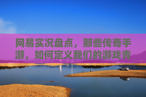 网易实况盘点，那些传奇手游，如何定义我们的游戏青春？——从经典IP到玩家情怀的永恒回响