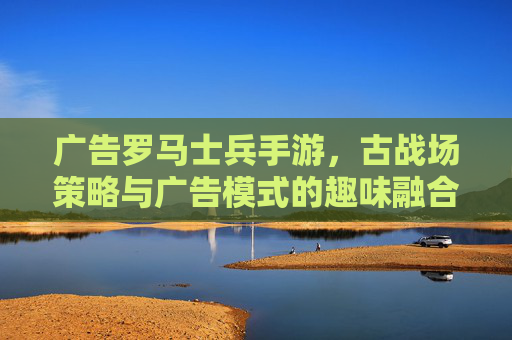 广告罗马士兵手游,古战场策略与广告模式的趣味融合