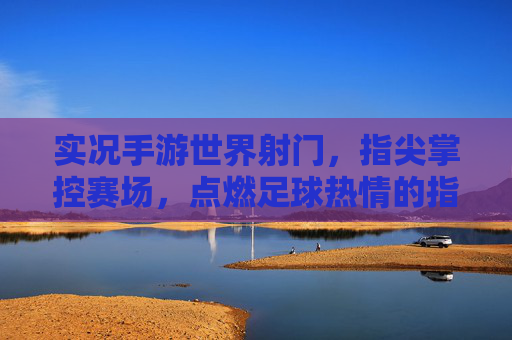 实况手游世界射门，指尖掌控赛场，点燃足球热情的指尖狂欢