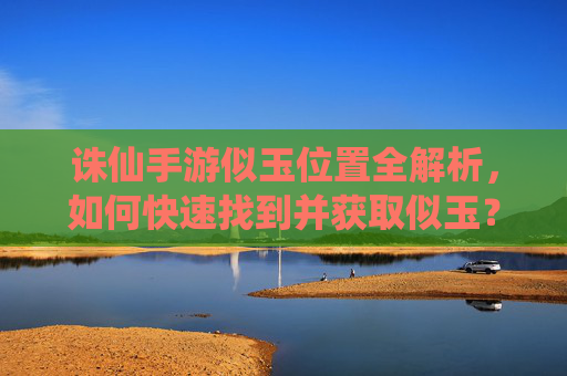 诛仙手游似玉位置全解析,如何快速找到并获取似玉?诛仙手游似玉位置全解析,如何快速找到并获取似玉?