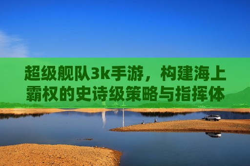 超级舰队3k手游，构建海上霸权的史诗级策略与指挥体验