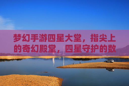 梦幻手游四星大堂,指尖上的奇幻殿堂,四星守护的数字奇遇之旅