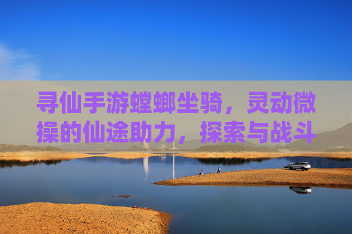 寻仙手游螳螂坐骑，灵动微操的仙途助力，探索与战斗的全新体验