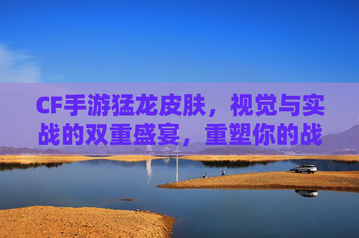 CF手游猛龙皮肤，视觉与实战的双重盛宴，重塑你的战场风采