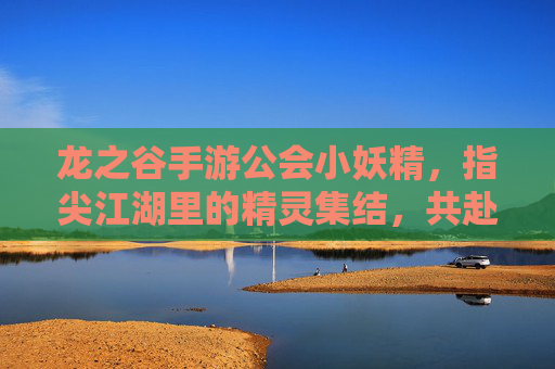 龙之谷手游公会小妖精，指尖江湖里的精灵集结，共赴热血冒险之旅