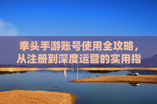 拳头手游账号使用全攻略，从注册到深度运营的实用指南