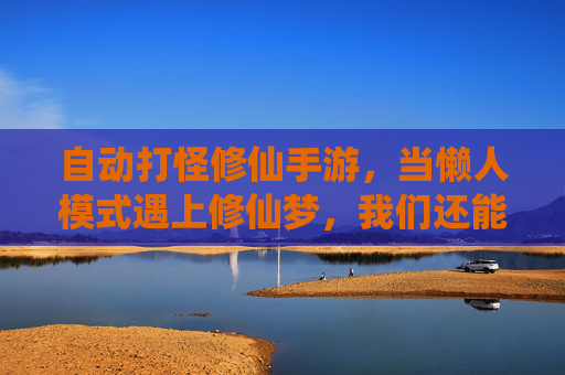 自动打怪修仙手游,当懒人模式遇上修仙梦,我们还能找到本真的仙途吗?
