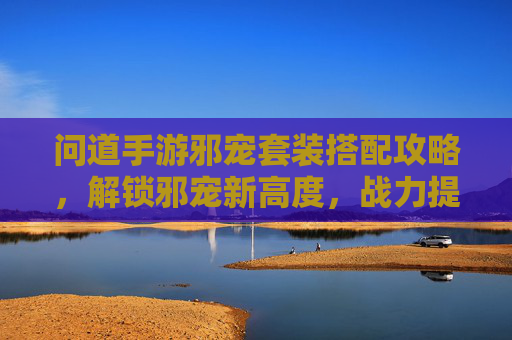 问道手游邪宠套装搭配攻略,解锁邪宠新高度,战力提升秘籍!问道手游邪宠套装搭配攻略,解锁邪宠新高度,战力提升秘籍