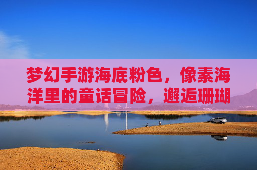 梦幻手游海底粉色,像素海洋里的童话冒险,邂逅珊瑚王国与梦幻生物