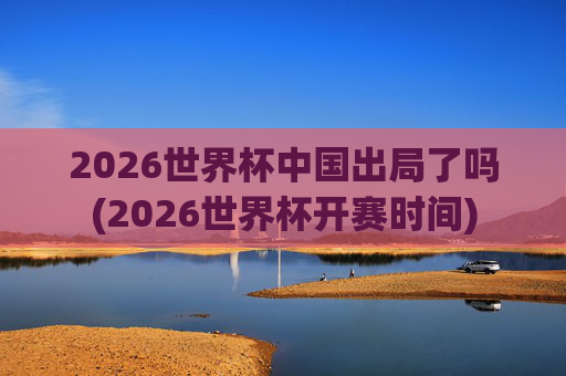 2026世界杯中国出局了吗(2026世界杯开赛时间)