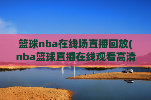篮球nba在线场直播回放(nba篮球直播在线观看高清直播视频)NBA篮球在线直播回放，高清视频在线观看与赛事回放