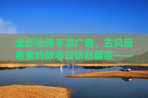 全部仙侠手游广告，古风画卷里的数字营销新篇章——解析仙侠手游广告的视觉、内容与互动魅力