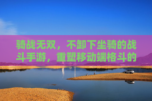骑战无双，不卸下坐骑的战斗手游，重塑移动端格斗的移动自由与战斗协同