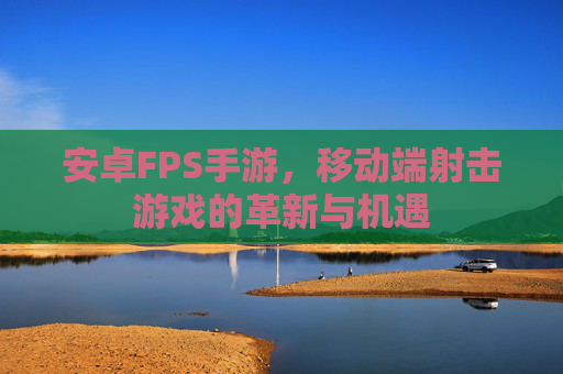 安卓FPS手游,移动端射击游戏的革新与机遇
