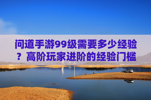问道手游99级需要多少经验?高阶玩家进阶的经验门槛解析