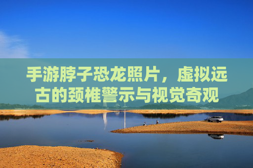 手游脖子恐龙照片,虚拟远古的颈椎警示与视觉奇观