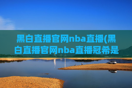 黑白直播官网nba直播(黑白直播官网nba直播冠希是谁)