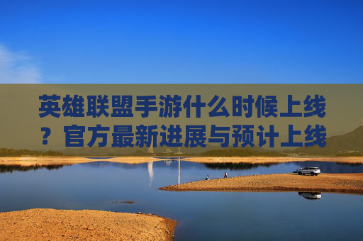英雄联盟手游什么时候上线？官方最新进展与预计上线时间解析，英雄联盟手游什么时候上线？官方最新进展与预计上线时间解析