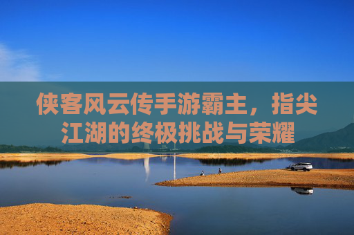 侠客风云传手游霸主，指尖江湖的终极挑战与荣耀