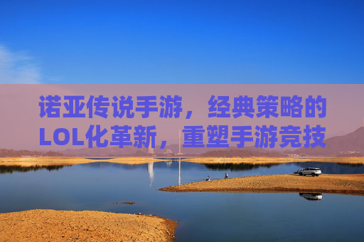 诺亚传说手游,经典策略的LOL化革新,重塑手游竞技新体验