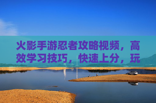 火影手游忍者攻略视频,高效学习技巧,快速上分,玩转忍者实战