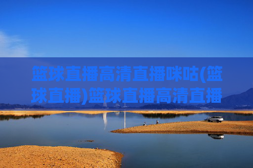 篮球直播高清直播咪咕(篮球直播)篮球直播高清直播咪咕,官方高清赛事直播