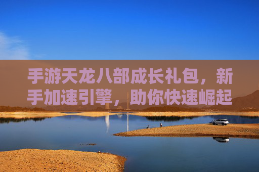 手游天龙八部成长礼包，新手加速引擎，助你快速崛起江湖