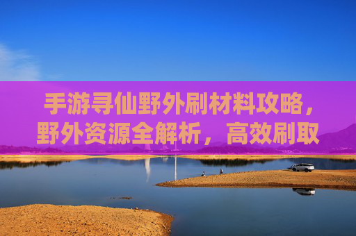 手游寻仙野外刷材料攻略，野外资源全解析，高效刷取材料助你仙途升级
