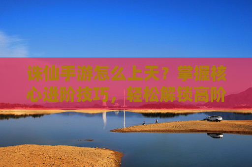 诛仙手游怎么上天？掌握核心进阶技巧，轻松解锁高阶玩法与境界提升