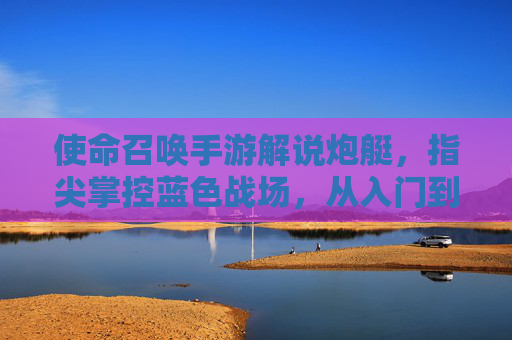 使命召唤手游解说炮艇，指尖掌控蓝色战场，从入门到精通的实战指南，使命召唤手游炮艇实战指南，指尖掌控蓝色战场，从入门到精通的技巧解析