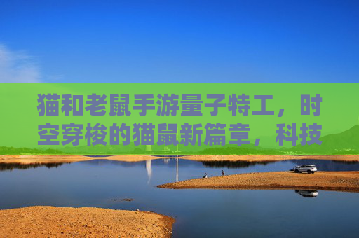 猫和老鼠手游量子特工，时空穿梭的猫鼠新篇章，科技感十足的策略对决