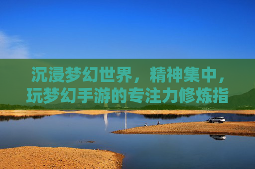 沉浸梦幻世界,精神集中,玩梦幻手游的专注力修炼指南