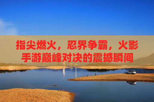 指尖燃火,忍界争霸,火影手游巅峰对决的震撼瞬间
