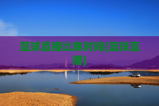 篮球直播比赛时间(篮球直播)
