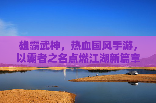 雄霸武神,热血国风手游,以霸者之名点燃江湖新篇章
