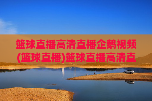 篮球直播高清直播企鹅视频(篮球直播)篮球直播高清直播 企鹅视频官方直播平台