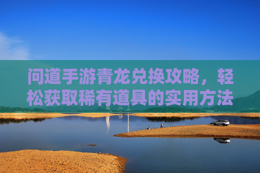问道手游青龙兑换攻略，轻松获取稀有道具的实用方法