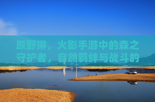 原野琳,火影手游中的森之守护者,自然羁绊与战斗的和谐共生
