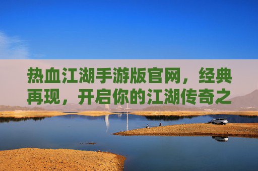 热血江湖手游版官网，经典再现，开启你的江湖传奇之旅，热血江湖手游版官网，经典再现，开启你的江湖传奇之旅