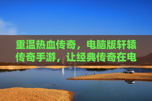 重温热血传奇，电脑版轩辕传奇手游，让经典传奇在电脑上再燃激情！