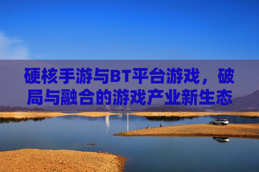 硬核手游与BT平台游戏,破局与融合的游戏产业新生态
