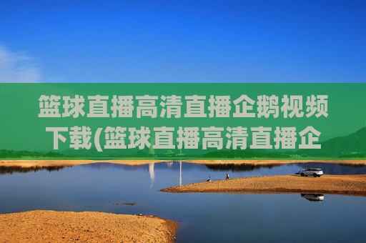 篮球直播高清直播企鹅视频下载(篮球直播高清直播企鹅视频下载安装)
