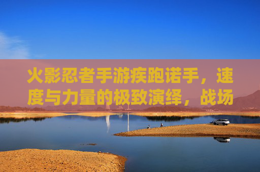 火影忍者手游疾跑诺手，速度与力量的极致演绎，战场上的疾风之影