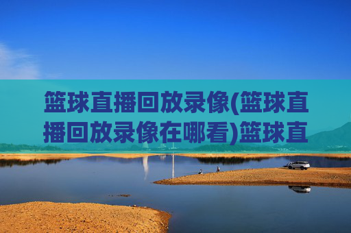 篮球直播回放录像(篮球直播回放录像在哪看)篮球直播回放录像在哪看？官方回放平台及获取方法