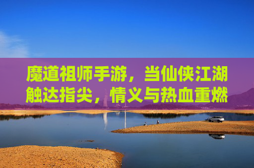 魔道祖师手游,当仙侠江湖触达指尖,情义与热血重燃