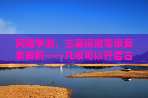 问道手游，古墓探险等级要求解析——几级可以开启古墓之旅？