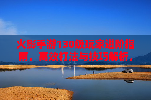 火影手游130级玩家进阶指南，高效打法与技巧解析，火影手游130级玩家进阶指南，高效打法与技巧解析
