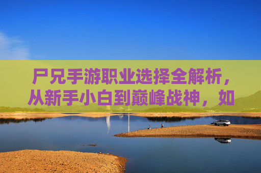 尸兄手游职业选择全解析，从新手小白到巅峰战神，如何选对职业？