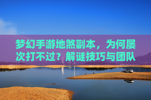 梦幻手游地煞副本,为何屡次打不过?解谜技巧与团队配合全解析,梦幻手游地煞副本为何屡次打不过?解谜技巧与团队配合全解析