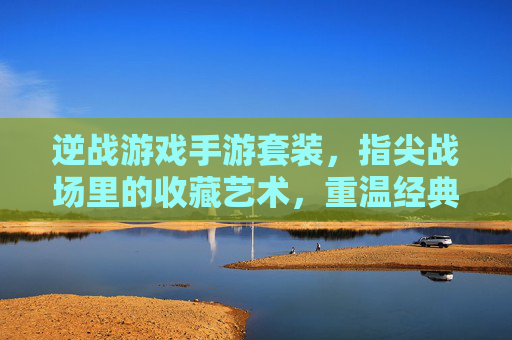 逆战游戏手游套装,指尖战场里的收藏艺术,重温经典与体验新乐趣,逆战游戏手游套装,指尖战场里的收藏艺术,重温经典与新乐趣